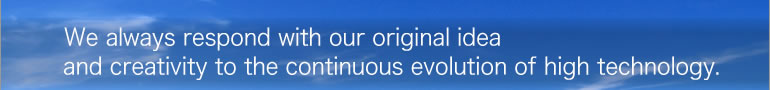 We always respond with our original idea and creativity to the continuous evolution of high technology.